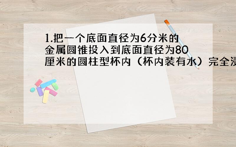 1.把一个底面直径为6分米的金属圆锥投入到底面直径为80厘米的圆柱型杯内（杯内装有水）完全浸没,这时杯中