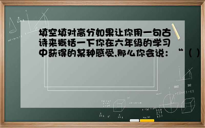 填空填对高分如果让你用一句古诗来概括一下你在六年级的学习中获得的某种感受,那么你会说：“（ ）”你一定还记得不少古诗名句