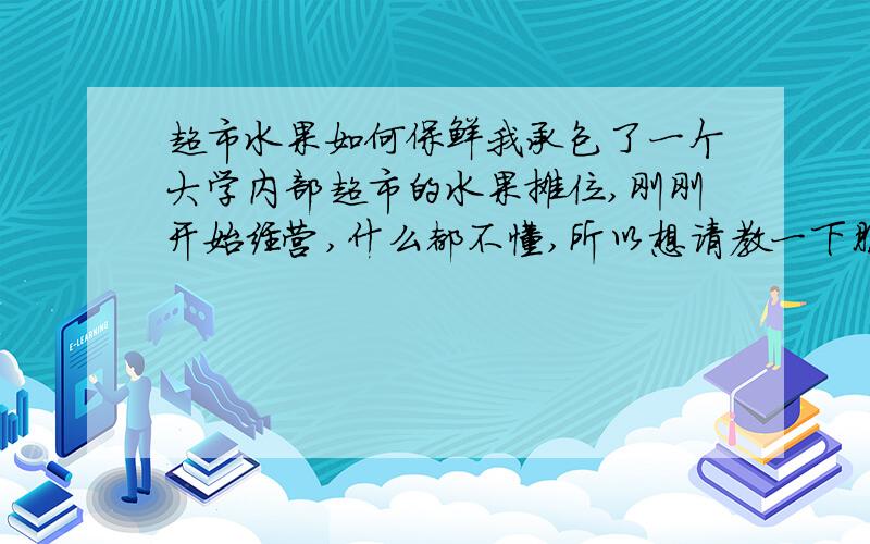 超市水果如何保鲜我承包了一个大学内部超市的水果摊位,刚刚开始经营,什么都不懂,所以想请教一下朋友们,从进货,数量,保鲜,