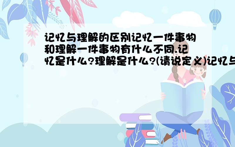 记忆与理解的区别记忆一件事物和理解一件事物有什么不同.记忆是什么?理解是什么?(请说定义)记忆与理解的联系