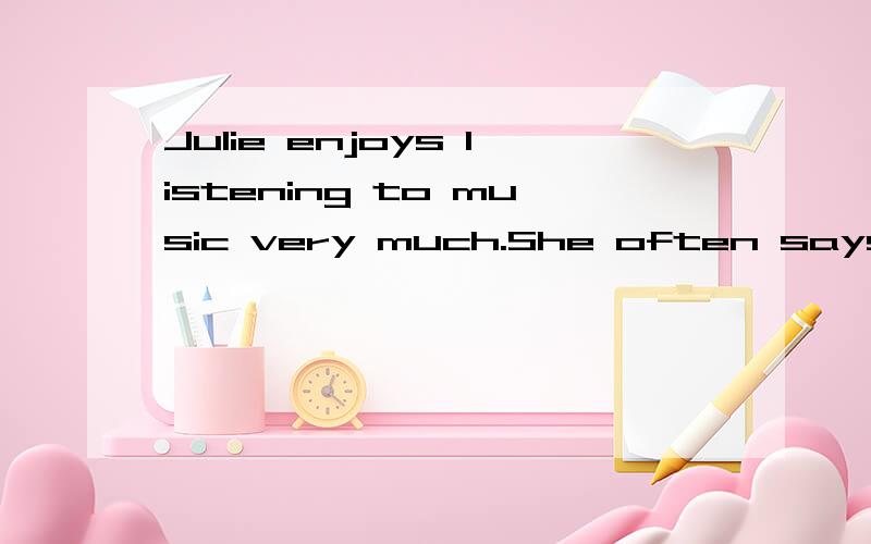 Julie enjoys listening to music very much.She often says to