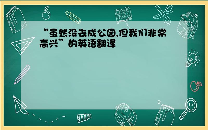 “虽然没去成公园,但我们非常高兴”的英语翻译