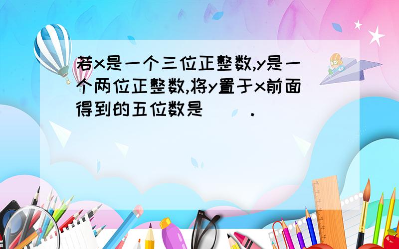 若x是一个三位正整数,y是一个两位正整数,将y置于x前面得到的五位数是（ ）.