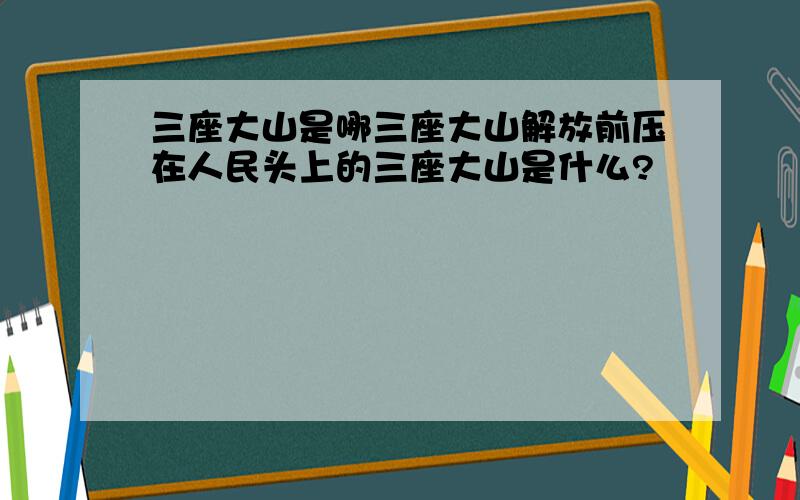 三座大山是哪三座大山解放前压在人民头上的三座大山是什么?