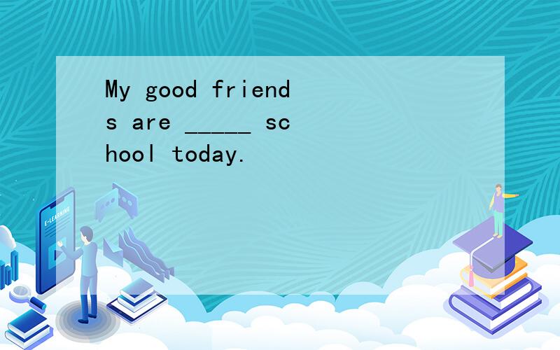 My good friends are _____ school today.