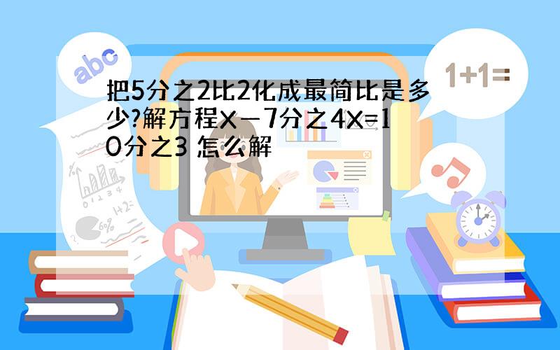 把5分之2比2化成最简比是多少?解方程X—7分之4X=10分之3 怎么解