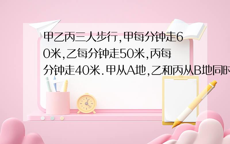 甲乙丙三人步行,甲每分钟走60米,乙每分钟走50米,丙每分钟走40米.甲从A地,乙和丙从B地同时出发相对而行