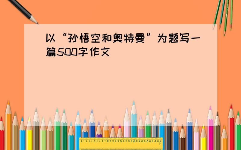 以“孙悟空和奥特曼”为题写一篇500字作文