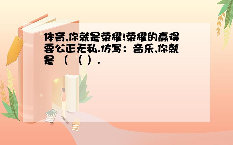 体育,你就是荣耀!荣耀的赢得要公正无私.仿写：音乐,你就是 （ （ ）.