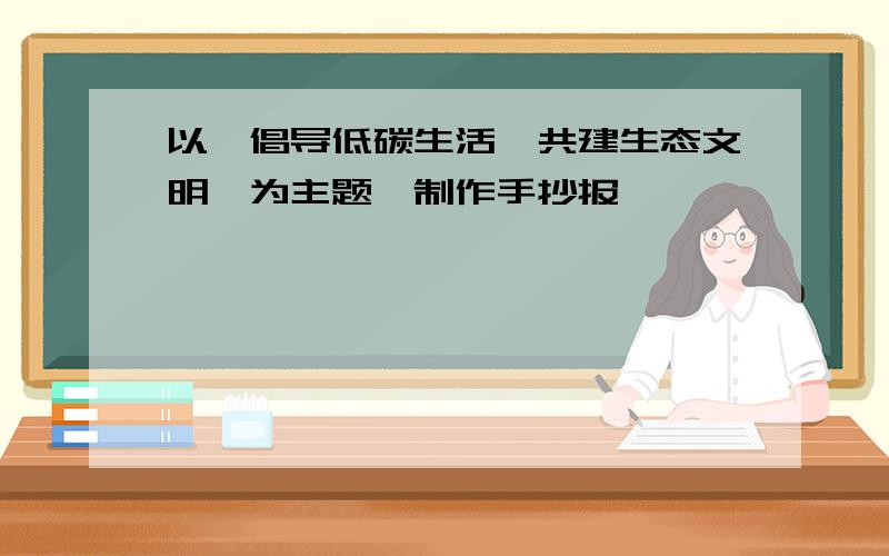 以《倡导低碳生活,共建生态文明》为主题,制作手抄报