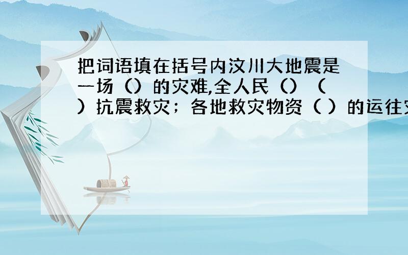 把词语填在括号内汶川大地震是一场（）的灾难,全人民（）（）抗震救灾；各地救灾物资（ ）的运往灾区.（一个一空）