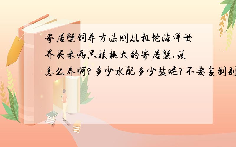 寄居蟹饲养方法刚从极地海洋世界买来两只核桃大的寄居蟹,该怎么养啊?多少水配多少盐呢?不要复制别人的答案呀!沙子什么的,在