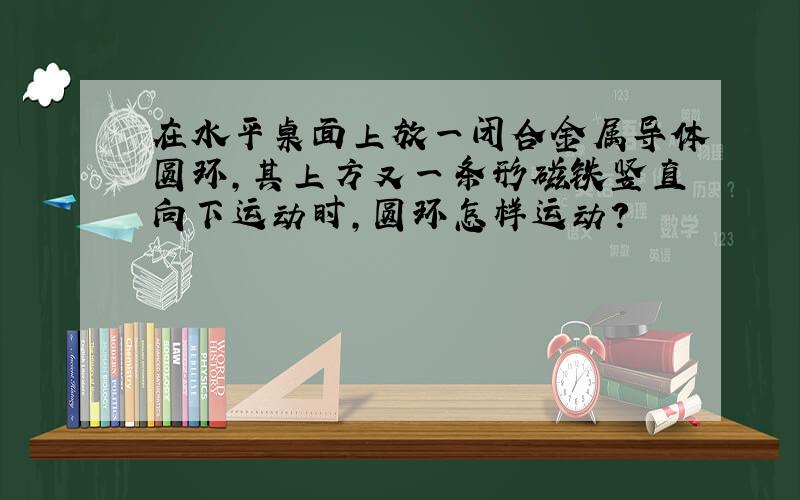 在水平桌面上放一闭合金属导体圆环,其上方又一条形磁铁竖直向下运动时,圆环怎样运动?