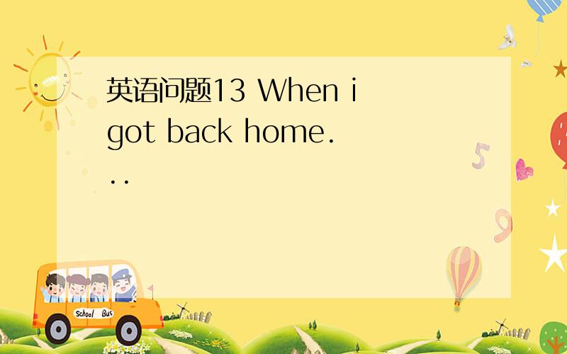 英语问题13 When i got back home...