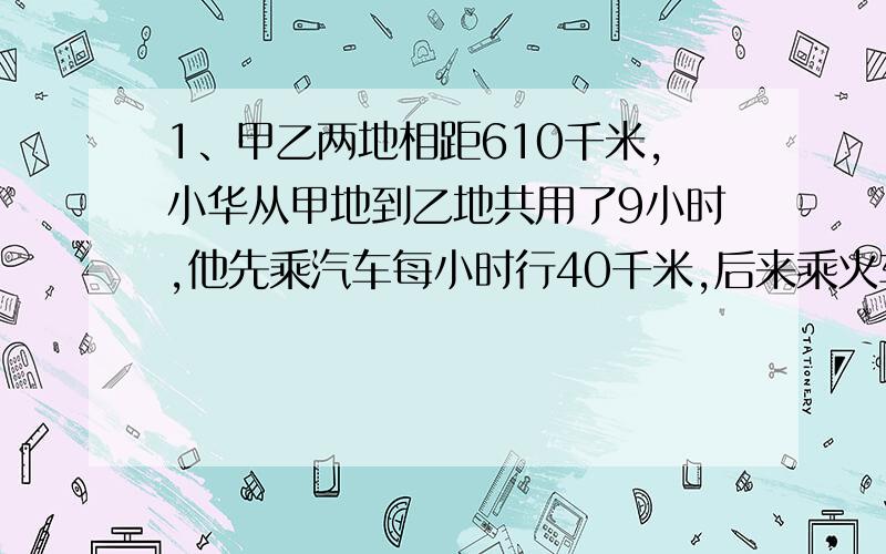 1、甲乙两地相距610千米,小华从甲地到乙地共用了9小时,他先乘汽车每小时行40千米,后来乘火车每小时90千米.小华乘汽