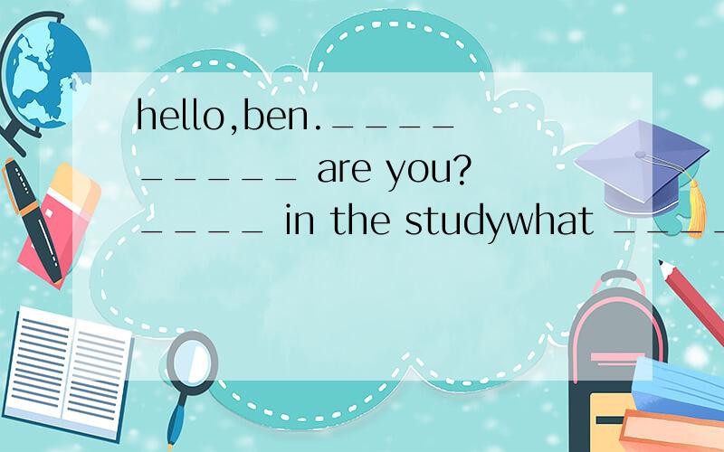 hello,ben._________ are you?____ in the studywhat ____ you d