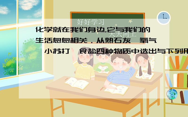 化学就在我们身边，它与我们的生活息息相关．从熟石灰、氧气、小苏打、食盐四种物质中选出与下列用途相对应的物质，将其化学式（