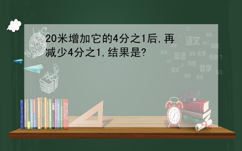 20米增加它的4分之1后,再减少4分之1,结果是?