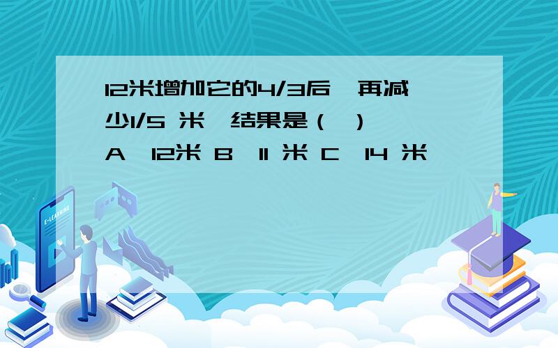 12米增加它的4/3后,再减少1/5 米,结果是（ ） A、12米 B、11 米 C、14 米