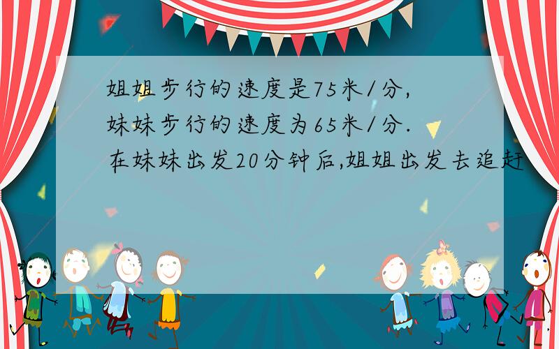 姐姐步行的速度是75米/分,妹妹步行的速度为65米/分.在妹妹出发20分钟后,姐姐出发去追赶