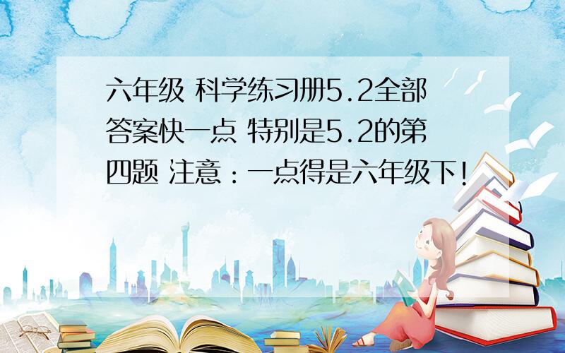 六年级 科学练习册5.2全部答案快一点 特别是5.2的第四题 注意：一点得是六年级下!