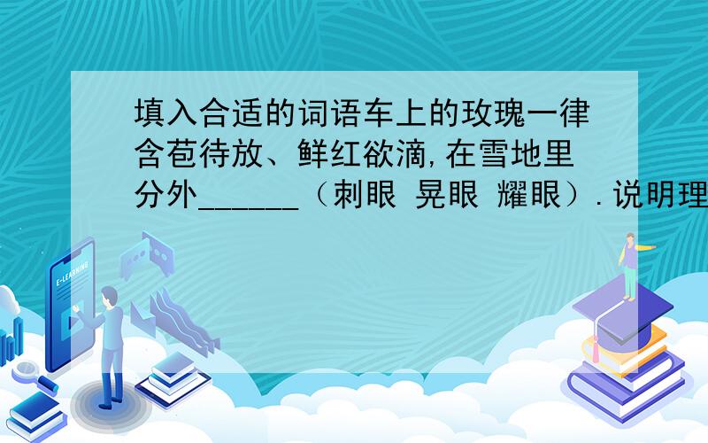 填入合适的词语车上的玫瑰一律含苞待放、鲜红欲滴,在雪地里分外______（刺眼 晃眼 耀眼）.说明理由