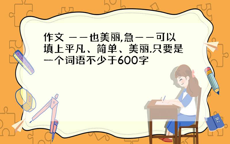 作文 ——也美丽,急——可以填上平凡、简单、美丽.只要是一个词语不少于600字