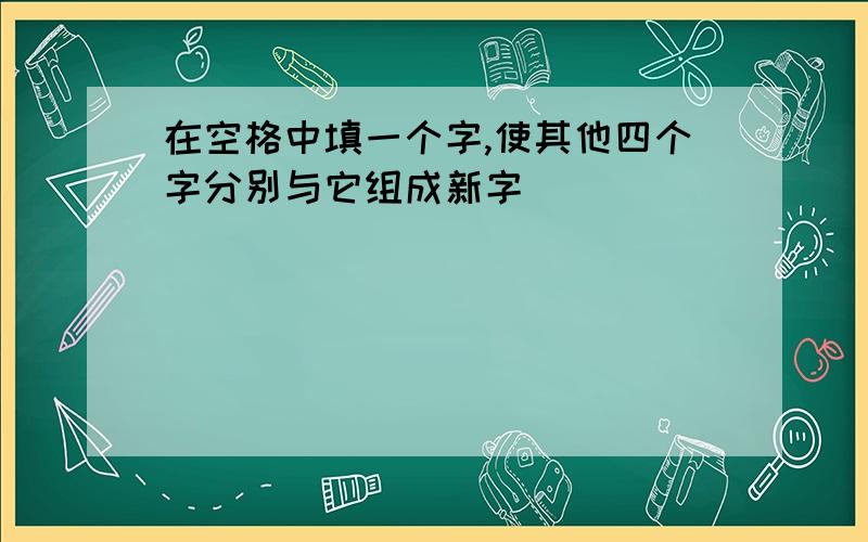 在空格中填一个字,使其他四个字分别与它组成新字