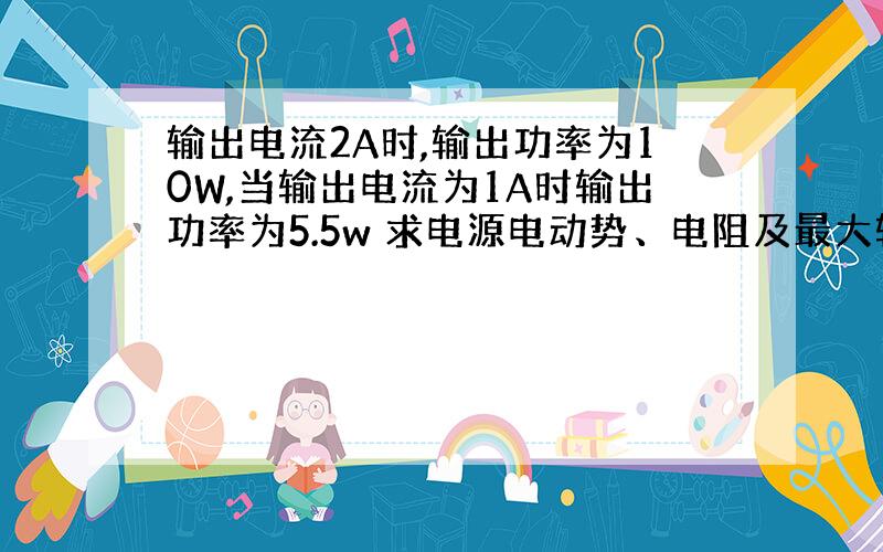 输出电流2A时,输出功率为10W,当输出电流为1A时输出功率为5.5w 求电源电动势、电阻及最大输出功率