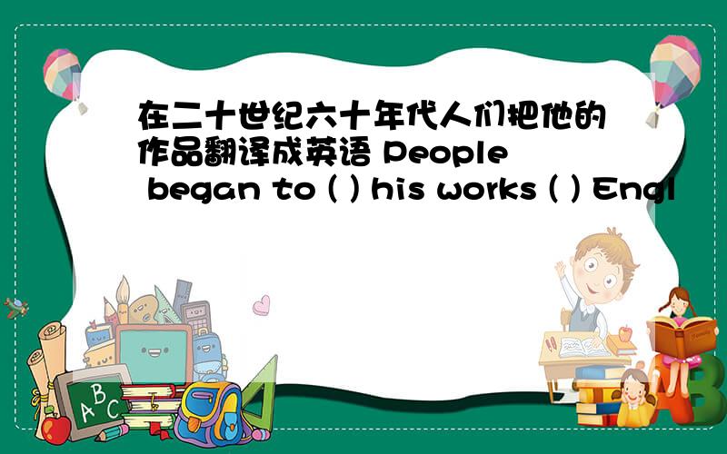 在二十世纪六十年代人们把他的作品翻译成英语 People began to ( ) his works ( ) Engl