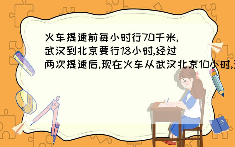 火车提速前每小时行70千米,武汉到北京要行18小时,经过两次提速后,现在火车从武汉北京10小时,现在火车每小