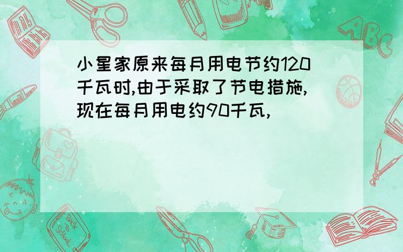 小星家原来每月用电节约120千瓦时,由于采取了节电措施,现在每月用电约90千瓦,