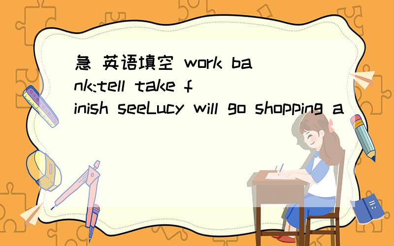 急 英语填空 work bank:tell take finish seeLucy will go shopping a