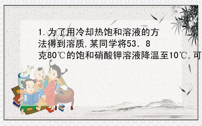 1.为了用冷却热饱和溶液的方法得到溶质,某同学将53．8克80℃的饱和硝酸钾溶液降温至10℃,可得到硝酸钾多少克?（已知