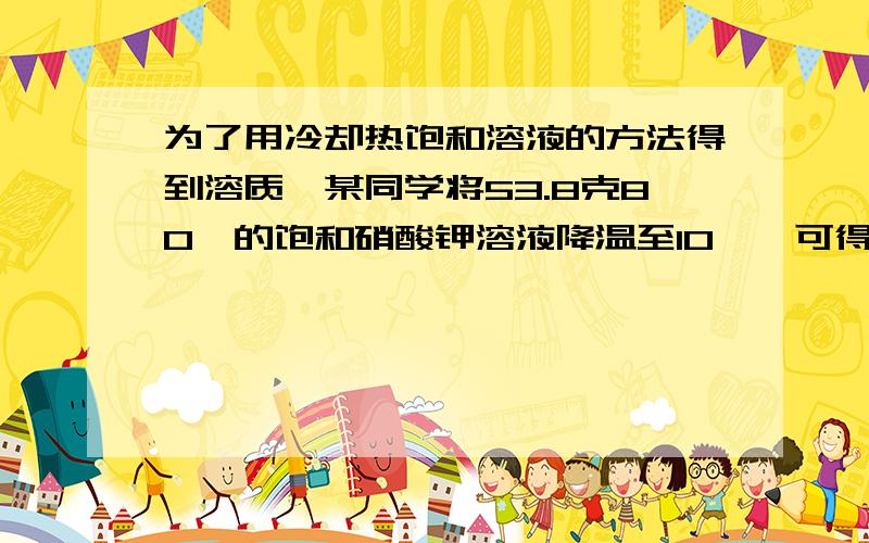 为了用冷却热饱和溶液的方法得到溶质,某同学将53.8克80℃的饱和硝酸钾溶液降温至10℃,可得到硝酸钾多少克