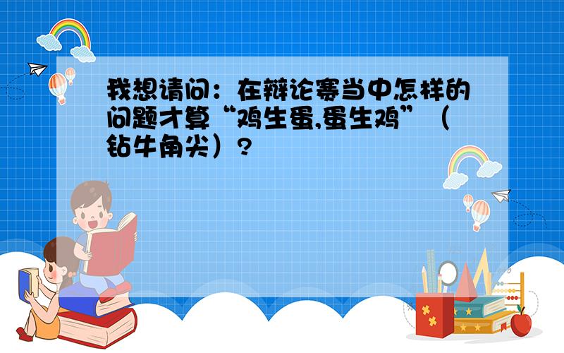 我想请问：在辩论赛当中怎样的问题才算“鸡生蛋,蛋生鸡”（钻牛角尖）?