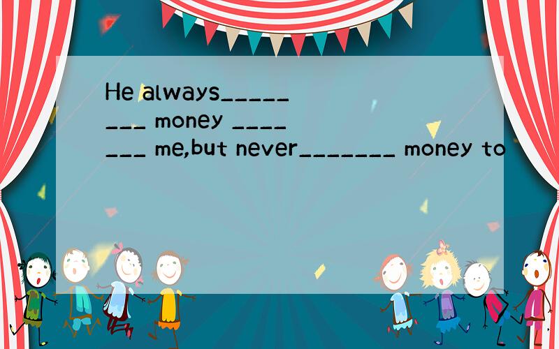 He always________ money _______ me,but never_______ money to