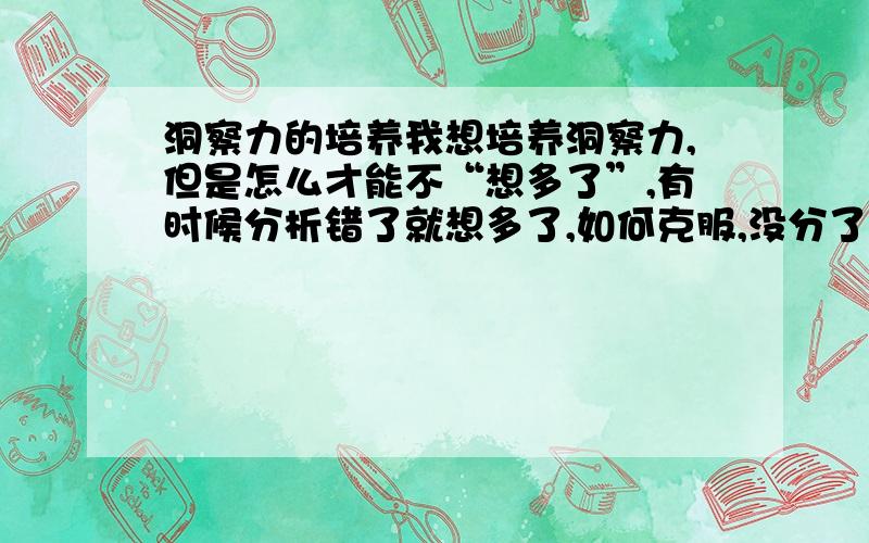 洞察力的培养我想培养洞察力,但是怎么才能不“想多了”,有时候分析错了就想多了,如何克服,没分了,