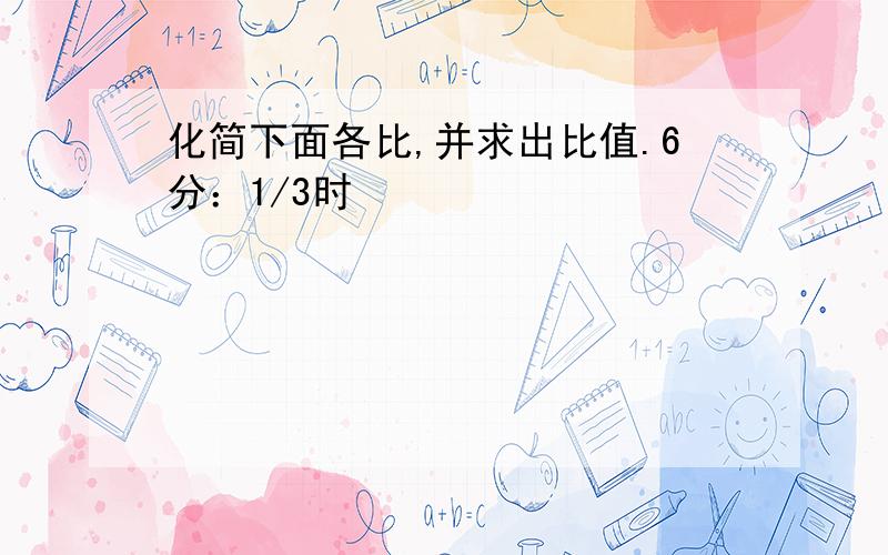 化简下面各比,并求出比值.6分：1/3时