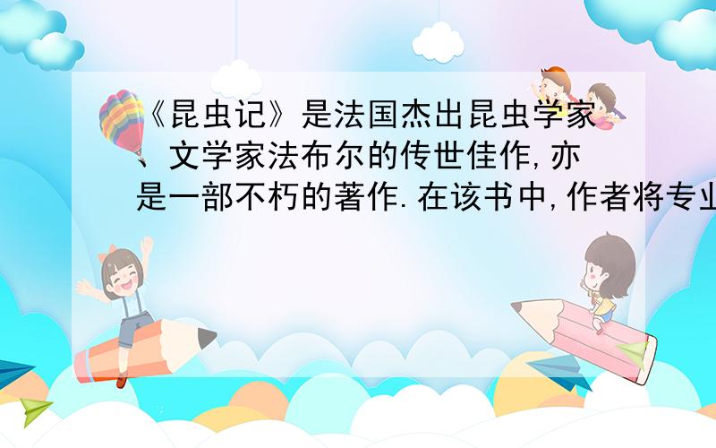 《昆虫记》是法国杰出昆虫学家、文学家法布尔的传世佳作,亦是一部不朽的著作.在该书中,作者将专业的知识与人生感悟融为一炉,