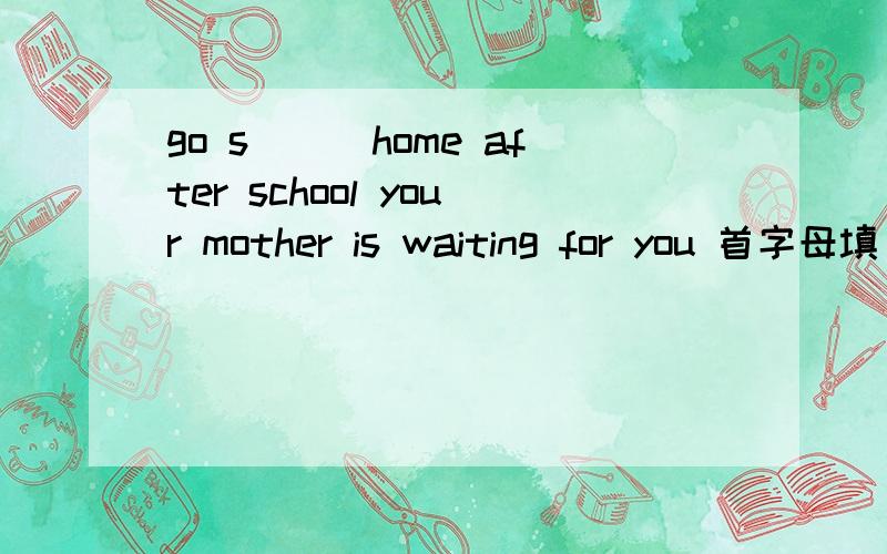 go s___home after school your mother is waiting for you 首字母填