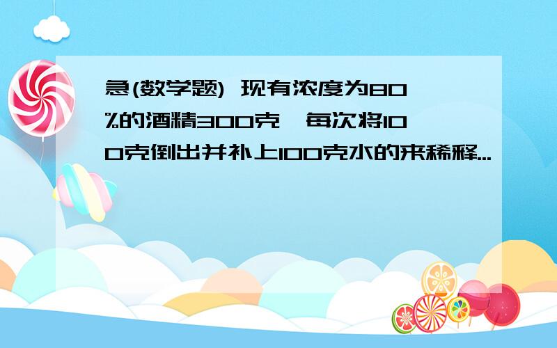 急(数学题) 现有浓度为80%的酒精300克,每次将100克倒出并补上100克水的来稀释...