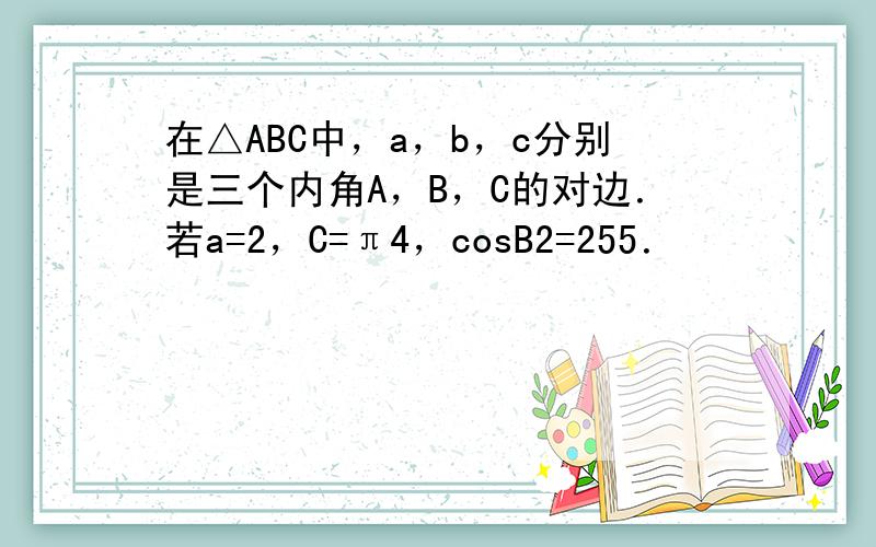 在△ABC中，a，b，c分别是三个内角A，B，C的对边．若a=2，C=π4，cosB2=255．