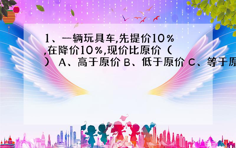 1、一辆玩具车,先提价10％,在降价10％,现价比原价（） A、高于原价 B、低于原价 C、等于原