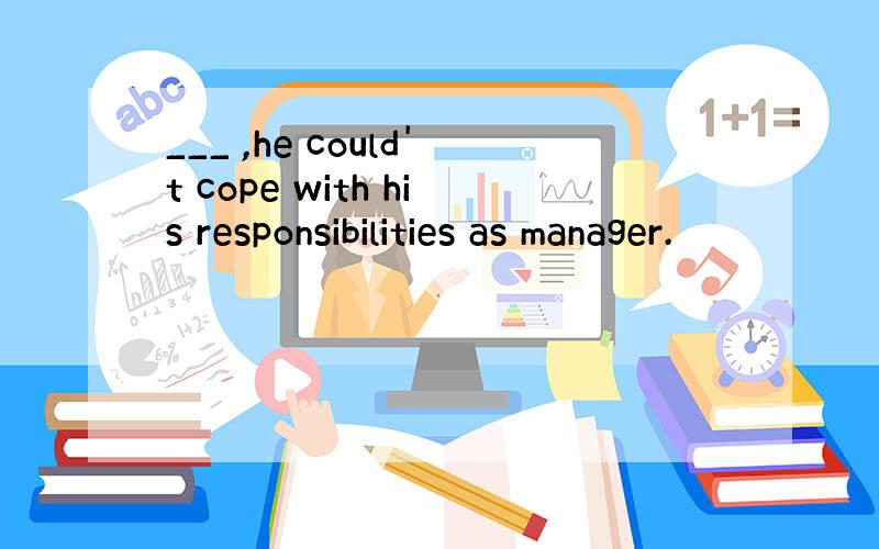 ___ ,he could't cope with his responsibilities as manager.