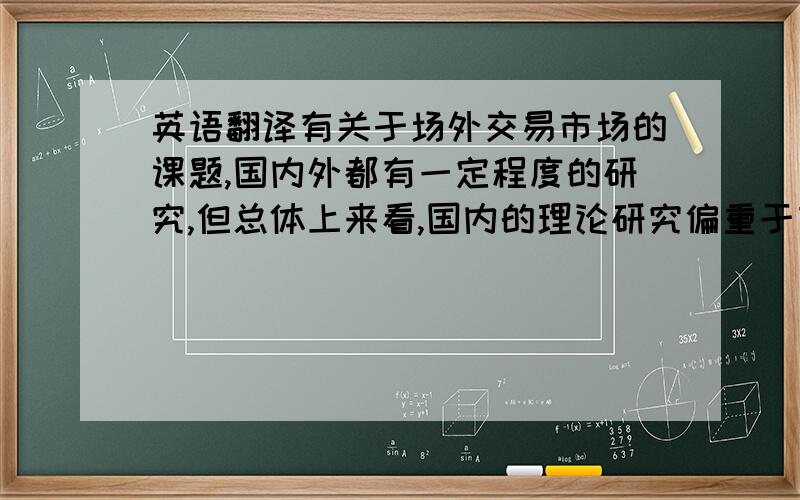 英语翻译有关于场外交易市场的课题,国内外都有一定程度的研究,但总体上来看,国内的理论研究偏重于市场的建设,而国外偏重于市