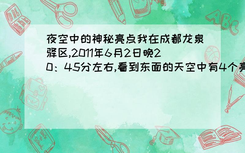 夜空中的神秘亮点我在成都龙泉驿区,2011年6月2日晚20：45分左右,看到东面的天空中有4个亮点,象是星星样,但是目测