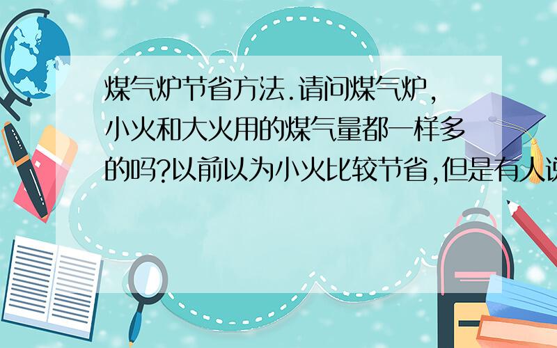 煤气炉节省方法.请问煤气炉,小火和大火用的煤气量都一样多的吗?以前以为小火比较节省,但是有人说大火小火用的煤气都一样多的