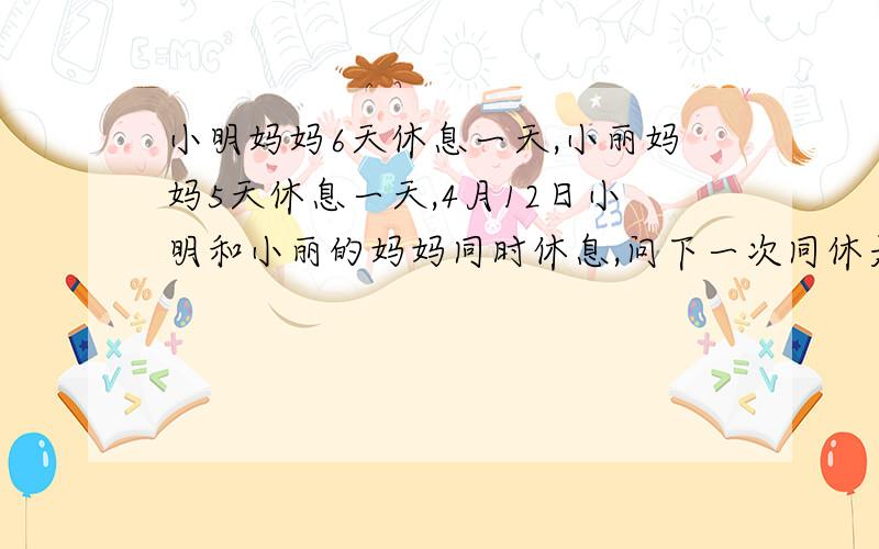 小明妈妈6天休息一天,小丽妈妈5天休息一天,4月12日小明和小丽的妈妈同时休息,问下一次同休是几月几日?