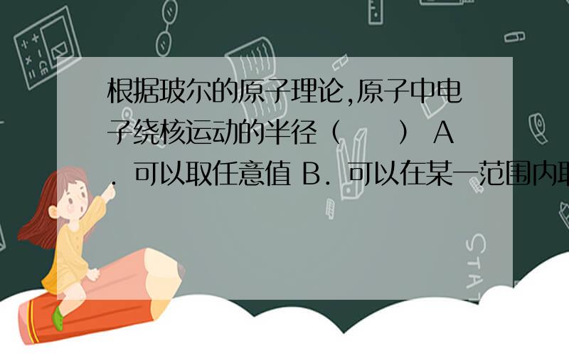 根据玻尔的原子理论,原子中电子绕核运动的半径（　　） A．可以取任意值 B．可以在某一范围内取任意